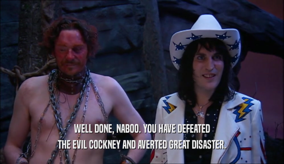 WELL DONE, NABOO. YOU HAVE DEFEATED THE EVIL COCKNEY AND AVERTED GREAT DISASTER. 