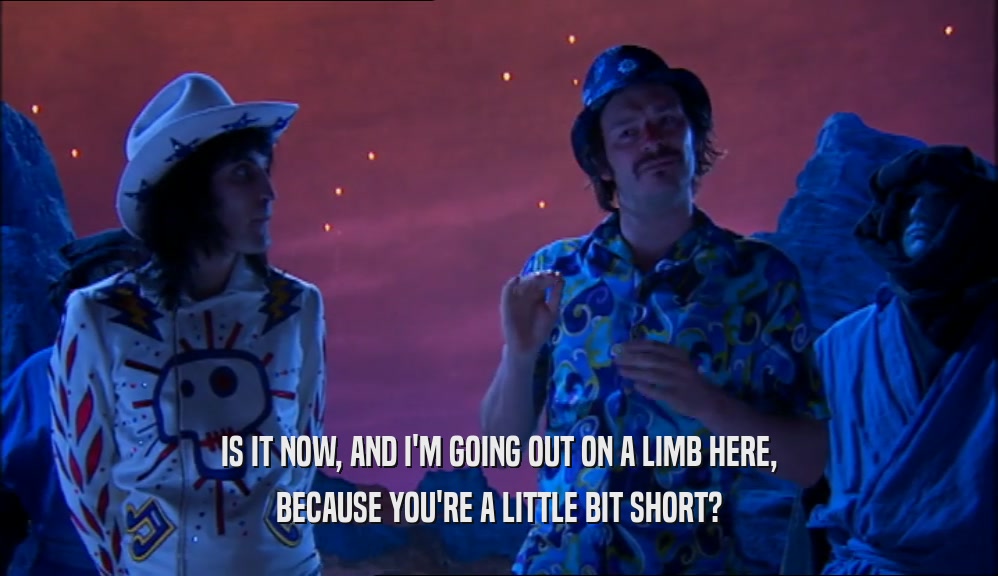 IS IT NOW, AND I'M GOING OUT ON A LIMB HERE, BECAUSE YOU'RE A LITTLE BIT SHORT? 