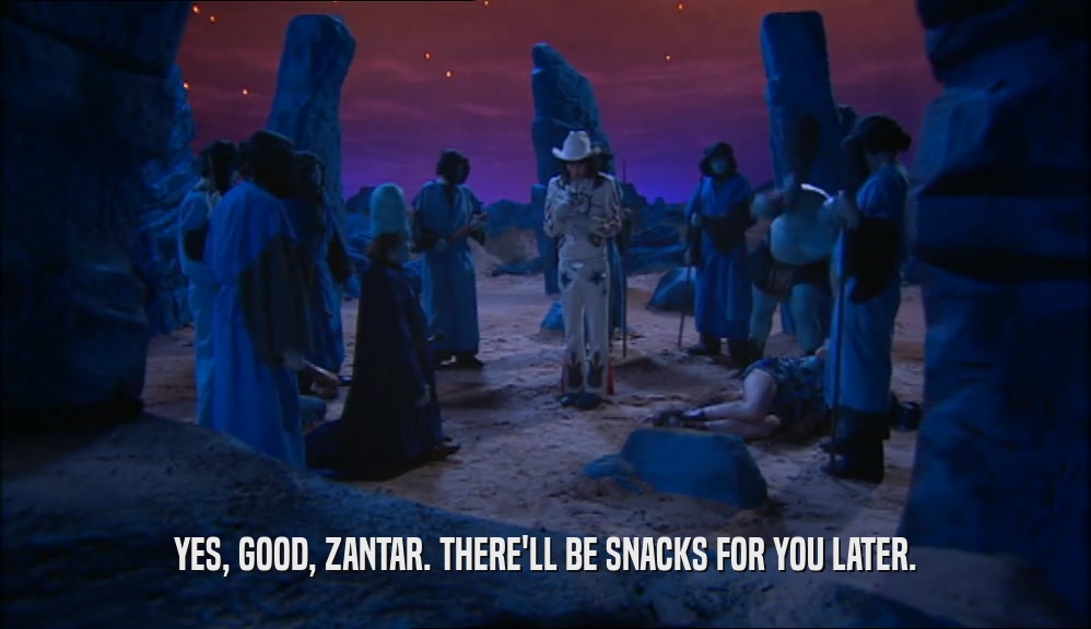 YES, GOOD, ZANTAR. THERE'LL BE SNACKS FOR YOU LATER.
  