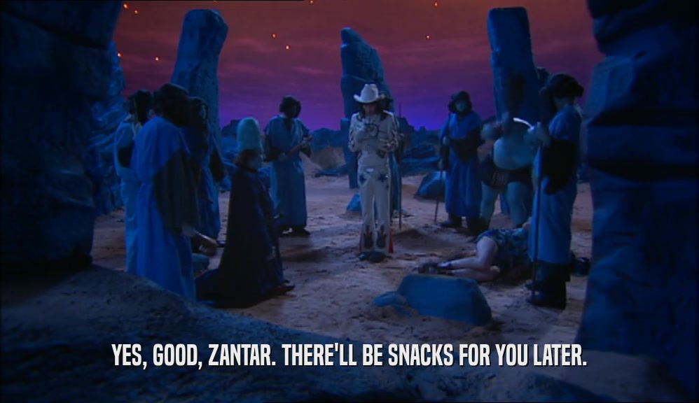YES, GOOD, ZANTAR. THERE'LL BE SNACKS FOR YOU LATER.  