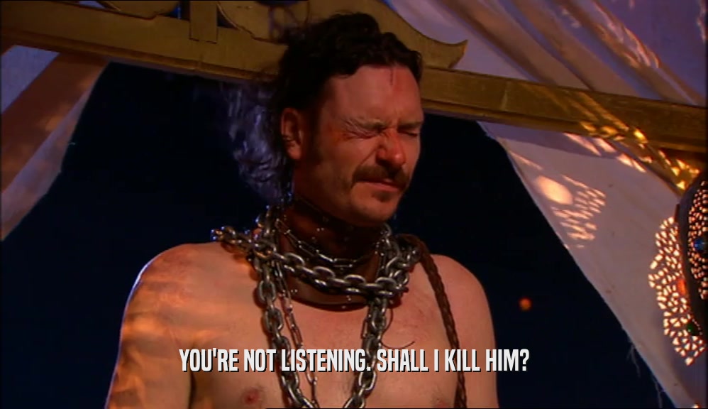 YOU'RE NOT LISTENING. SHALL I KILL HIM?  