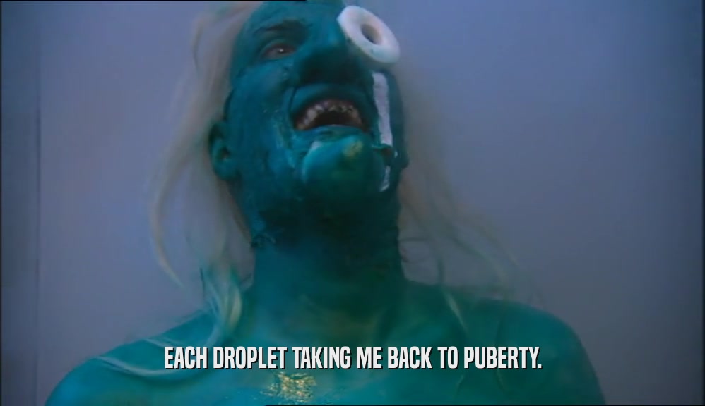 EACH DROPLET TAKING ME BACK TO PUBERTY.  