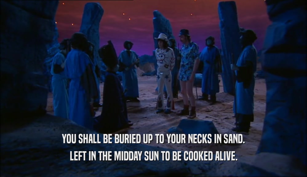 YOU SHALL BE BURIED UP TO YOUR NECKS IN SAND. LEFT IN THE MIDDAY SUN TO BE COOKED ALIVE. 