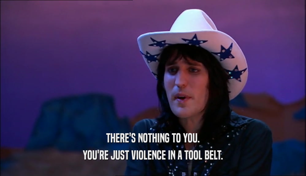 THERE'S NOTHING TO YOU. YOU'RE JUST VIOLENCE IN A TOOL BELT. 