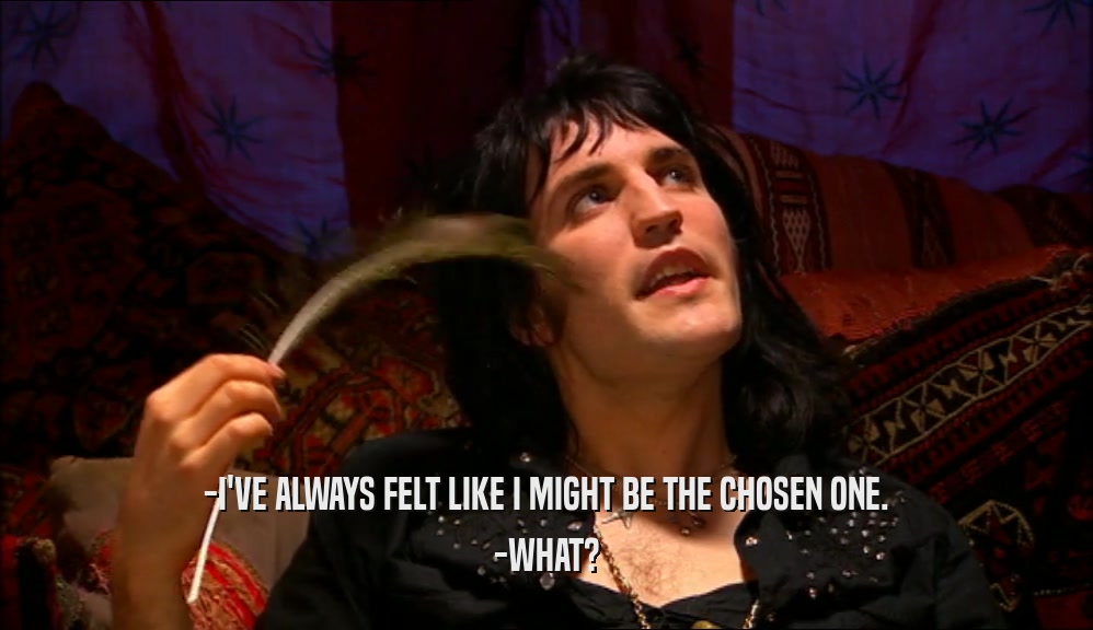 -I'VE ALWAYS FELT LIKE I MIGHT BE THE CHOSEN ONE. -WHAT? 