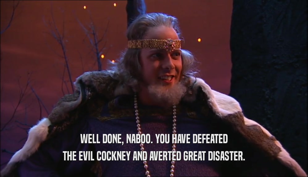 WELL DONE, NABOO. YOU HAVE DEFEATED THE EVIL COCKNEY AND AVERTED GREAT DISASTER. 