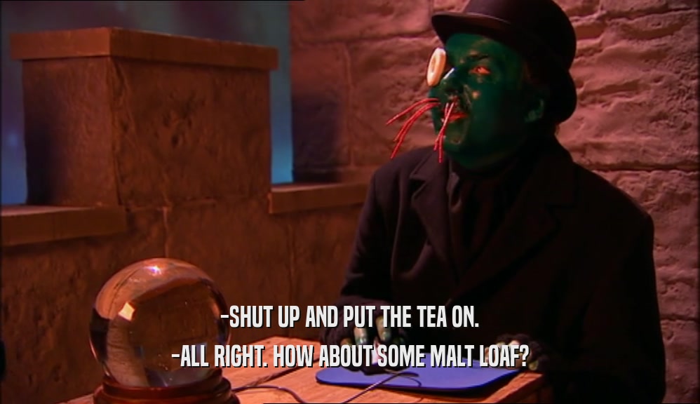 -SHUT UP AND PUT THE TEA ON. -ALL RIGHT. HOW ABOUT SOME MALT LOAF? 