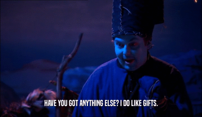 HAVE YOU GOT ANYTHING ELSE? I DO LIKE GIFTS.
  
