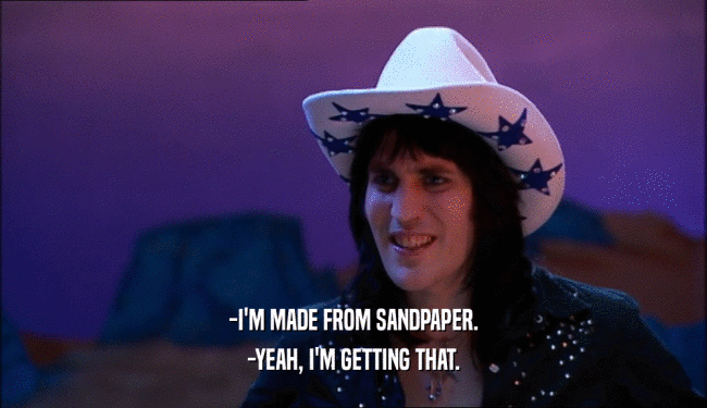 -I'M MADE FROM SANDPAPER.
 -YEAH, I'M GETTING THAT.
 