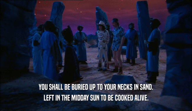 YOU SHALL BE BURIED UP TO YOUR NECKS IN SAND. LEFT IN THE MIDDAY SUN TO BE COOKED ALIVE. 