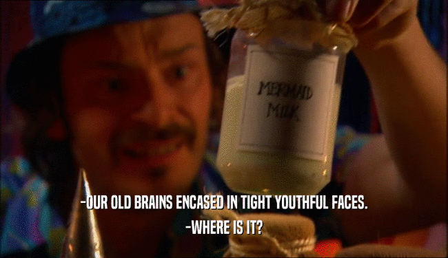-OUR OLD BRAINS ENCASED IN TIGHT YOUTHFUL FACES.
 -WHERE IS IT?
 