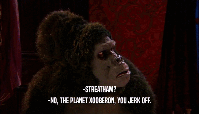 -STREATHAM? -NO, THE PLANET XOOBERON, YOU JERK OFF. 