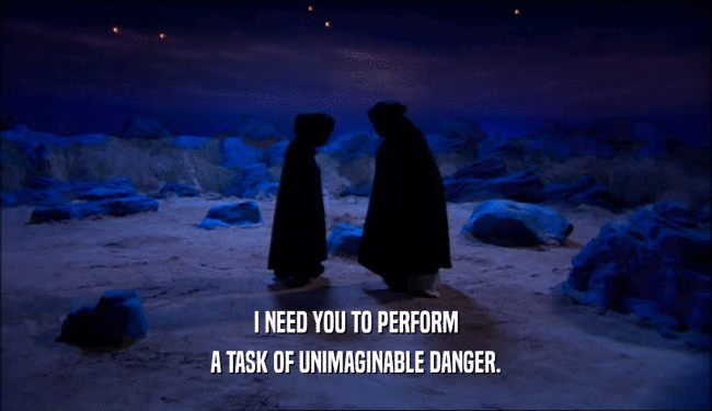 I NEED YOU TO PERFORM A TASK OF UNIMAGINABLE DANGER. 