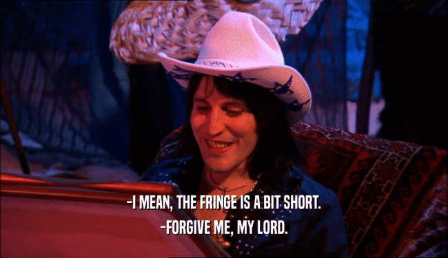 -I MEAN, THE FRINGE IS A BIT SHORT. -FORGIVE ME, MY LORD. 