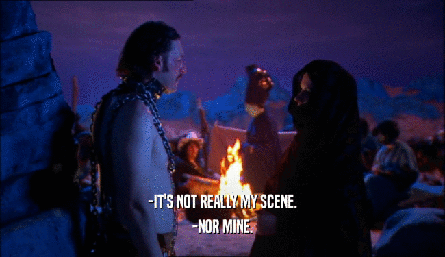 -IT'S NOT REALLY MY SCENE. -NOR MINE. 