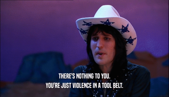THERE'S NOTHING TO YOU.
 YOU'RE JUST VIOLENCE IN A TOOL BELT.
 