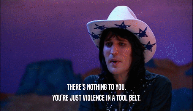 THERE'S NOTHING TO YOU. YOU'RE JUST VIOLENCE IN A TOOL BELT. 
