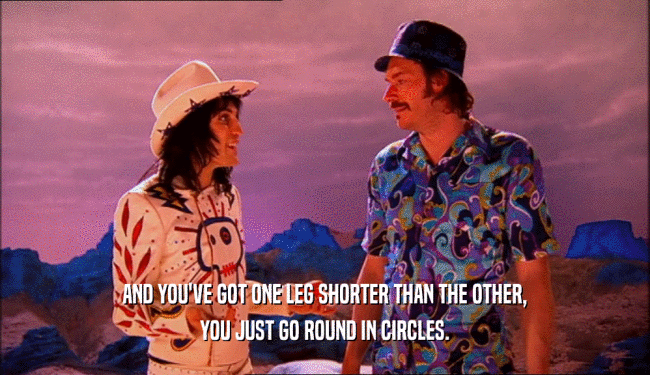 AND YOU'VE GOT ONE LEG SHORTER THAN THE OTHER,
 YOU JUST GO ROUND IN CIRCLES.
 