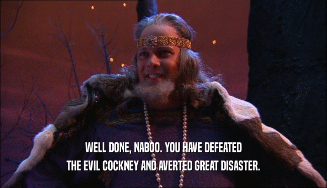 WELL DONE, NABOO. YOU HAVE DEFEATED THE EVIL COCKNEY AND AVERTED GREAT DISASTER. 