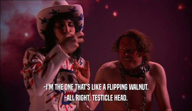 -I'M THE ONE THAT'S LIKE A FLIPPING WALNUT.
 -ALL RIGHT, TESTICLE HEAD.
 