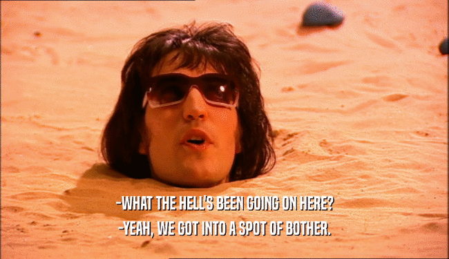 -WHAT THE HELL'S BEEN GOING ON HERE? -YEAH, WE GOT INTO A SPOT OF BOTHER. 