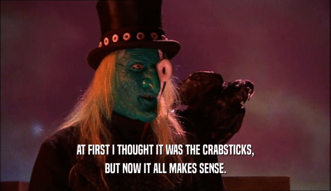 AT FIRST I THOUGHT IT WAS THE CRABSTICKS, BUT NOW IT ALL MAKES SENSE. 
