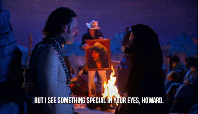 BUT I SEE SOMETHING SPECIAL IN YOUR EYES, HOWARD.
  