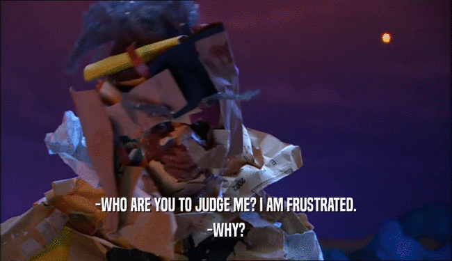 -WHO ARE YOU TO JUDGE ME? I AM FRUSTRATED.
 -WHY?
 