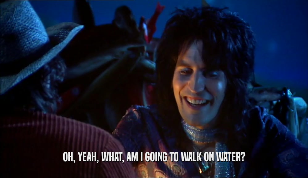 OH, YEAH, WHAT, AM I GOING TO WALK ON WATER?  