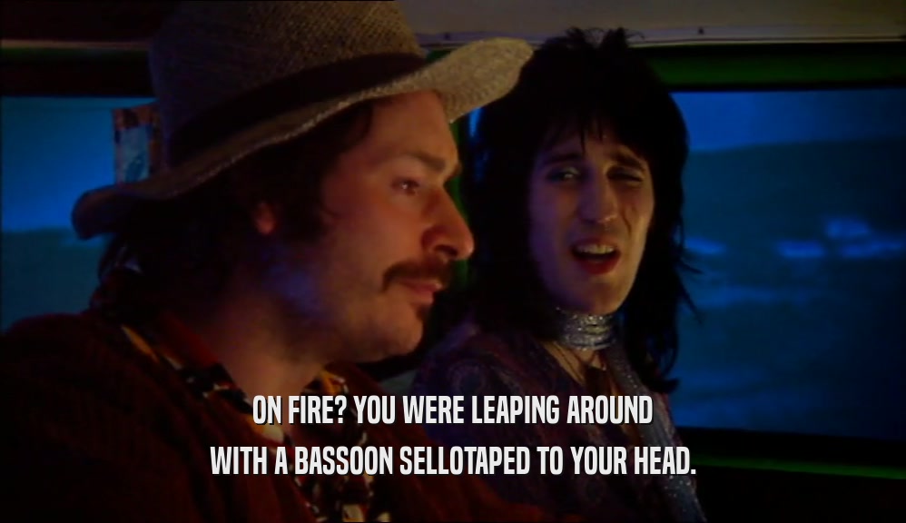 ON FIRE? YOU WERE LEAPING AROUND WITH A BASSOON SELLOTAPED TO YOUR HEAD. 