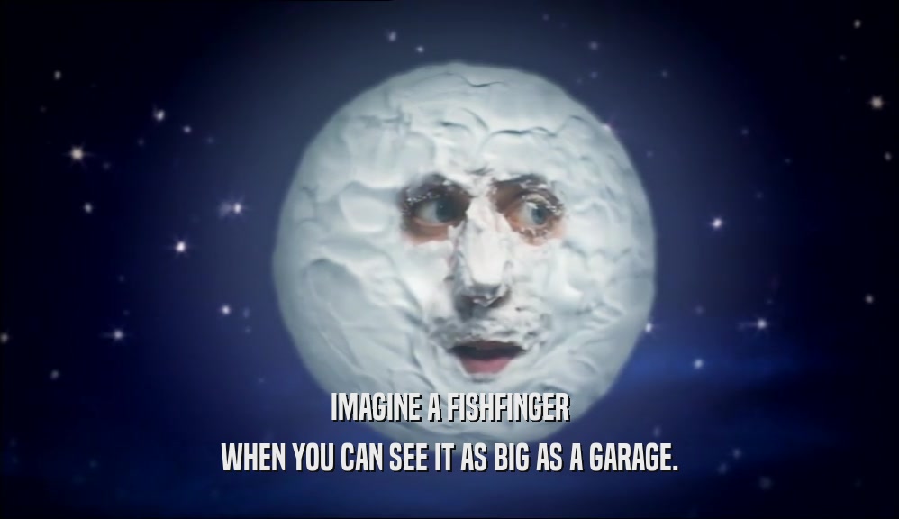 IMAGINE A FISHFINGER WHEN YOU CAN SEE IT AS BIG AS A GARAGE. 