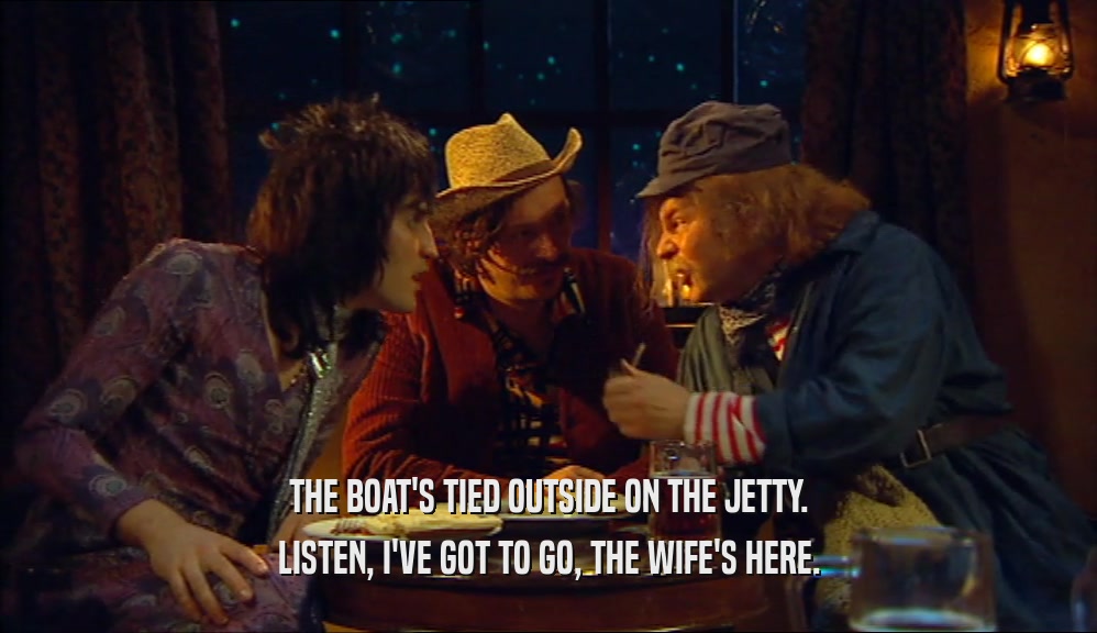 THE BOAT'S TIED OUTSIDE ON THE JETTY. LISTEN, I'VE GOT TO GO, THE WIFE'S HERE. 