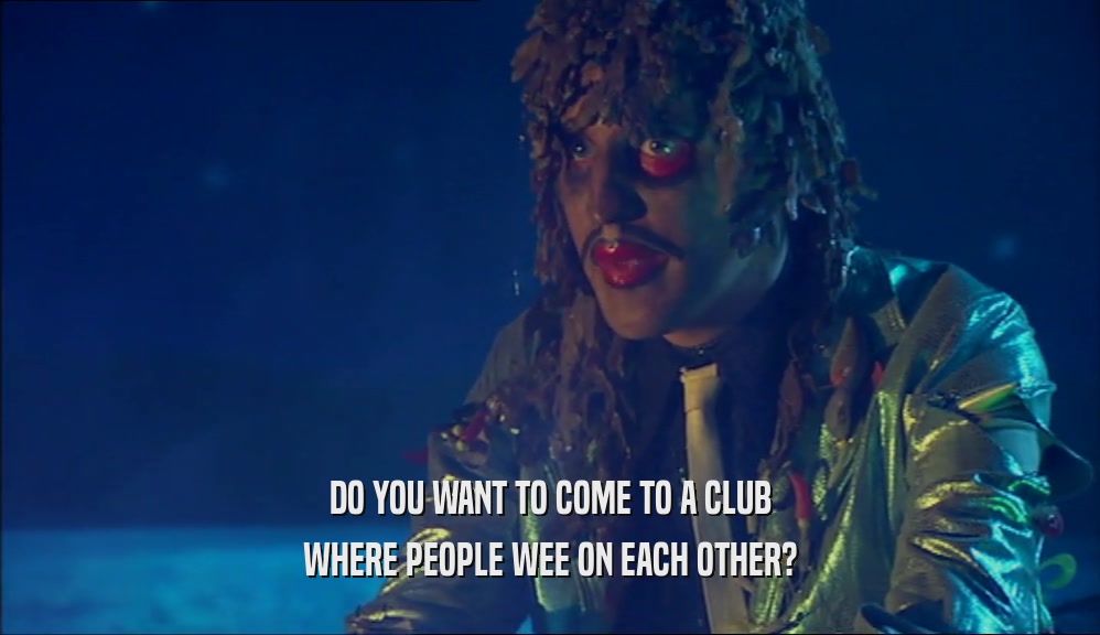 DO YOU WANT TO COME TO A CLUB
 WHERE PEOPLE WEE ON EACH OTHER?
 