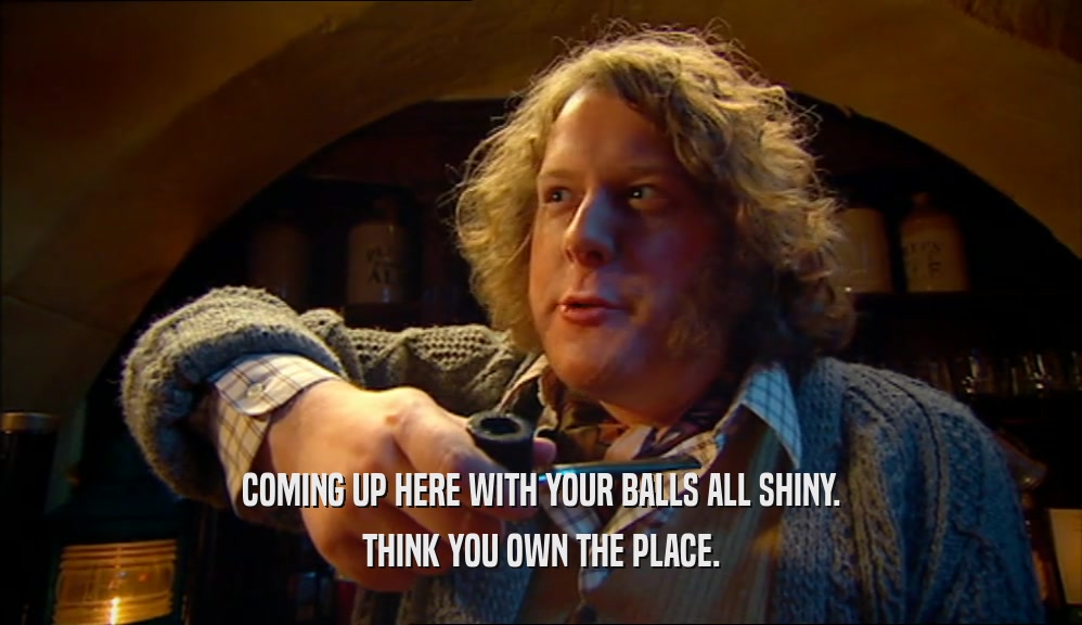 COMING UP HERE WITH YOUR BALLS ALL SHINY. THINK YOU OWN THE PLACE. 