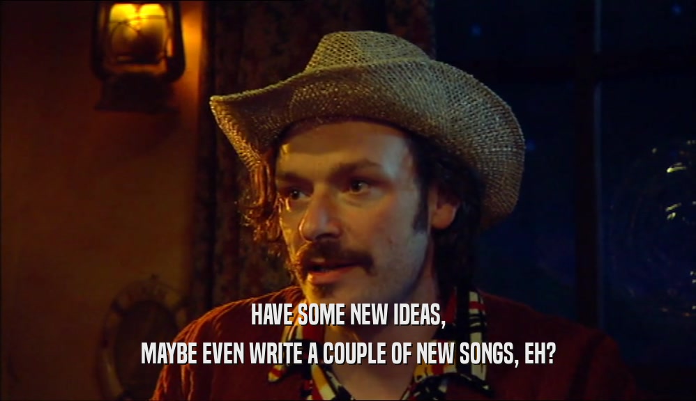HAVE SOME NEW IDEAS, MAYBE EVEN WRITE A COUPLE OF NEW SONGS, EH? 