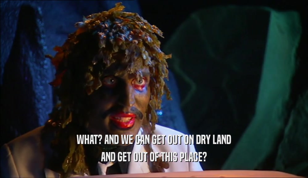 WHAT? AND WE CAN GET OUT ON DRY LAND AND GET OUT OF THIS PLACE? 