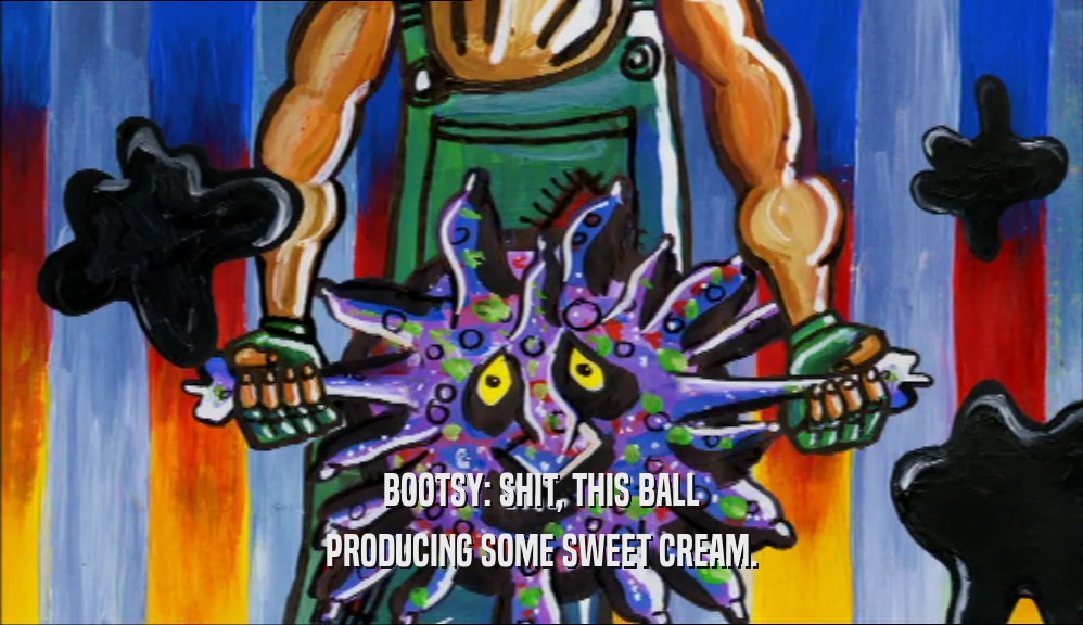 BOOTSY: SHIT, THIS BALL PRODUCING SOME SWEET CREAM. 