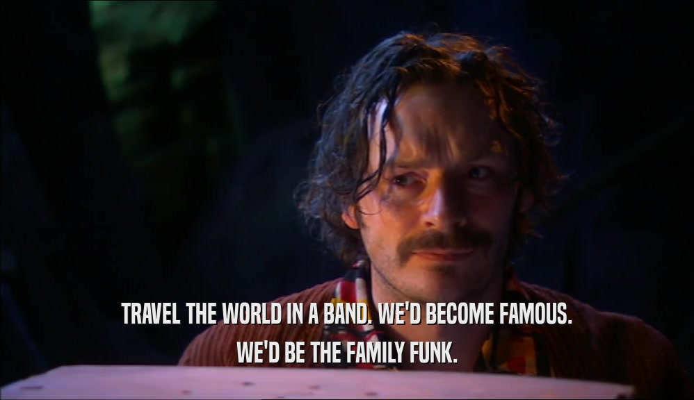 TRAVEL THE WORLD IN A BAND. WE'D BECOME FAMOUS. WE'D BE THE FAMILY FUNK. 