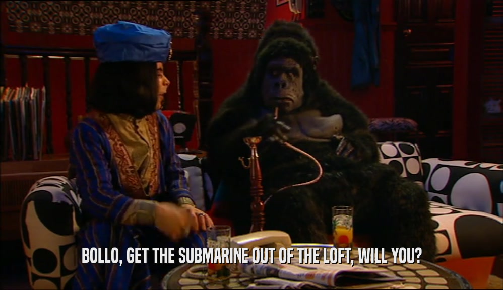 BOLLO, GET THE SUBMARINE OUT OF THE LOFT, WILL YOU?  