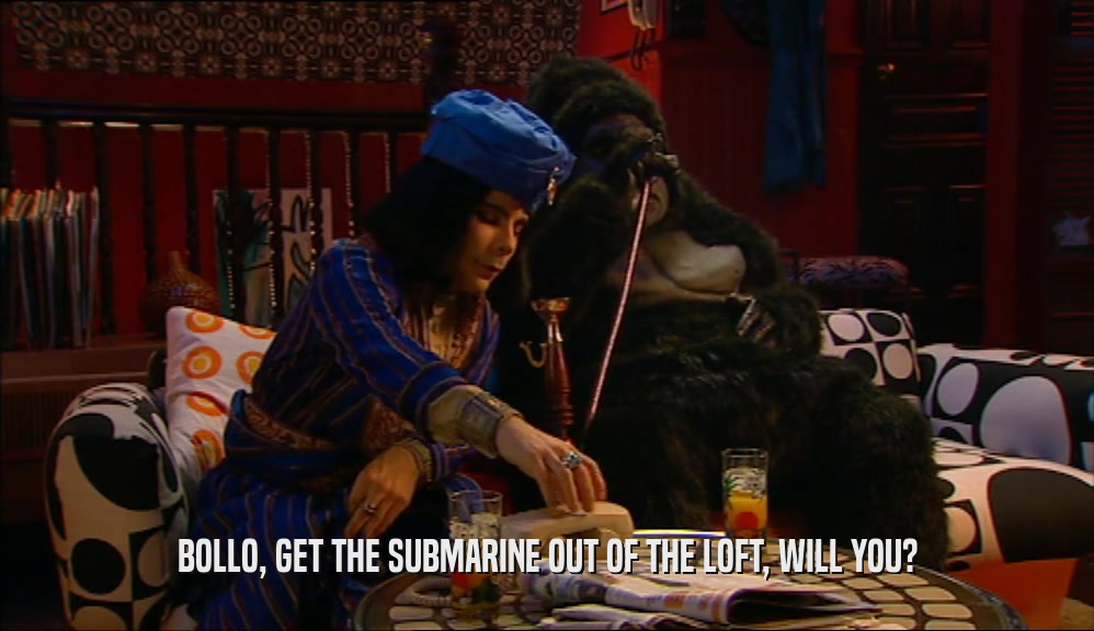 BOLLO, GET THE SUBMARINE OUT OF THE LOFT, WILL YOU?  