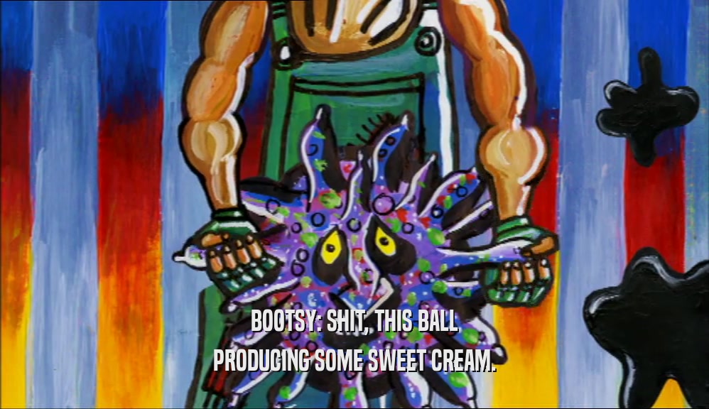 BOOTSY: SHIT, THIS BALL PRODUCING SOME SWEET CREAM. 