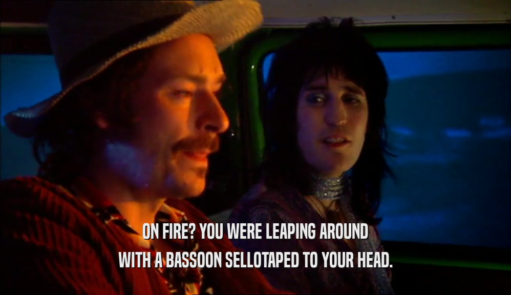 ON FIRE? YOU WERE LEAPING AROUND WITH A BASSOON SELLOTAPED TO YOUR HEAD. 