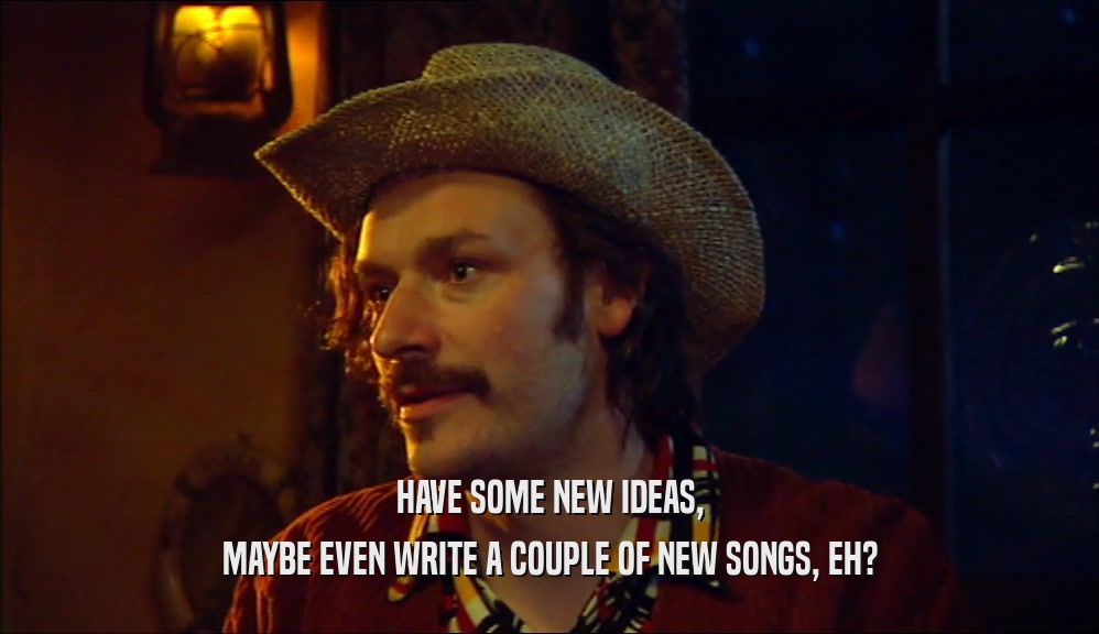 HAVE SOME NEW IDEAS, MAYBE EVEN WRITE A COUPLE OF NEW SONGS, EH? 