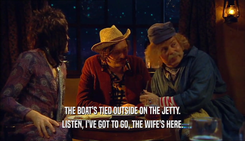 THE BOAT'S TIED OUTSIDE ON THE JETTY. LISTEN, I'VE GOT TO GO, THE WIFE'S HERE. 
