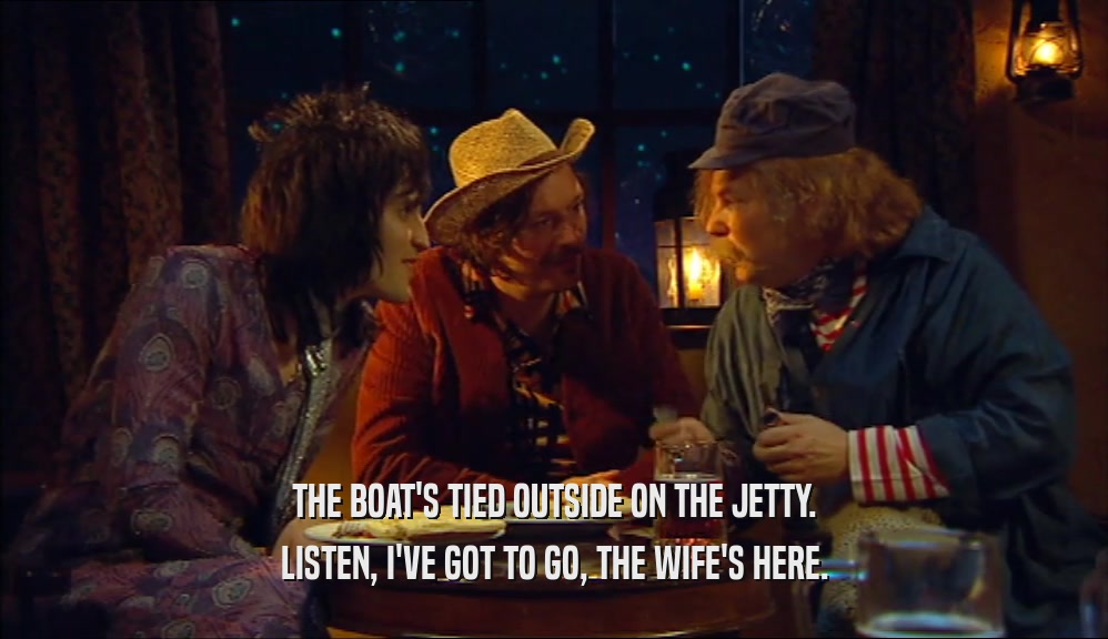 THE BOAT'S TIED OUTSIDE ON THE JETTY. LISTEN, I'VE GOT TO GO, THE WIFE'S HERE. 
