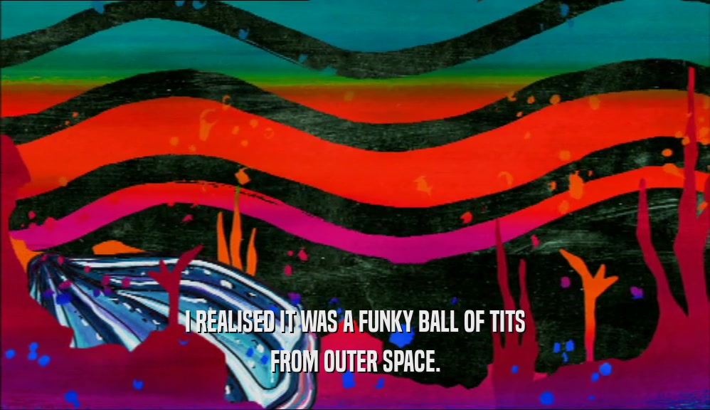 I REALISED IT WAS A FUNKY BALL OF TITS FROM OUTER SPACE. 
