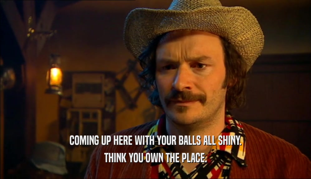 COMING UP HERE WITH YOUR BALLS ALL SHINY. THINK YOU OWN THE PLACE. 