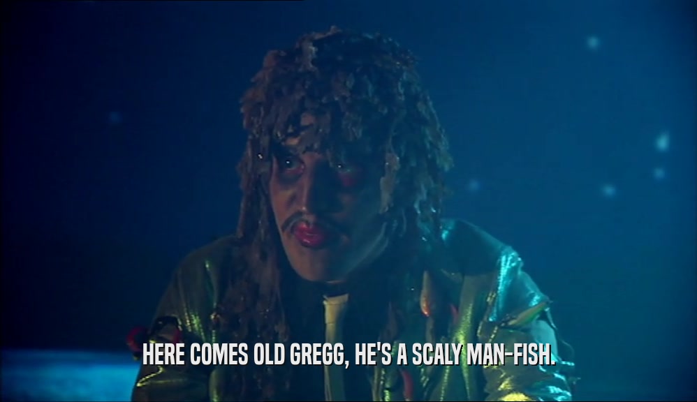 HERE COMES OLD GREGG, HE'S A SCALY MAN-FISH.
  