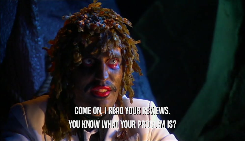 COME ON, I READ YOUR REVIEWS. YOU KNOW WHAT YOUR PROBLEM IS? 