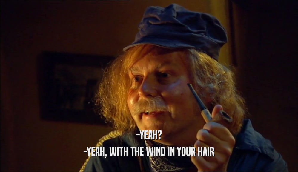 -YEAH? -YEAH, WITH THE WIND IN YOUR HAIR 